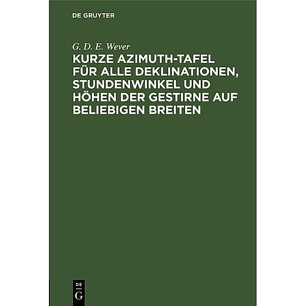 Kurze Azimuth-Tafel für alle Deklinationen, Stundenwinkel und Höhen der Gestirne auf beliebigen Breiten, G. D. E. Wever