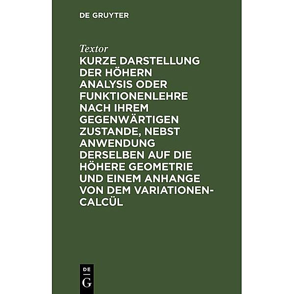 Kurze Darstellung der höhern Analysis oder Funktionenlehre nach ihrem gegenwärtigen Zustande, nebst Anwendung derselben auf die höhere Geometrie und einem Anhange von dem Variationen-Calcül, Textor