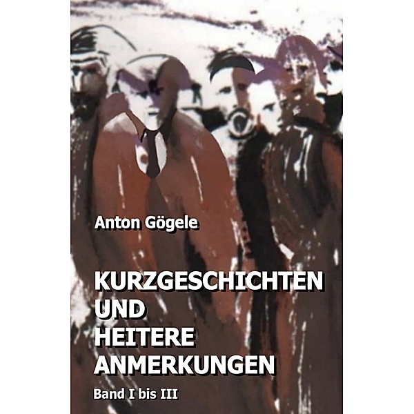 Kurzgeschichten und heitere Anmerkungen Band I bis III, Anton Gögele