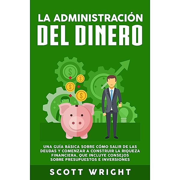 La administración del dinero: Una guía básica sobre cómo salir de las deudas y comenzar a construir la riqueza financiera, que incluye consejos sobre presupuestos e inversiones, Scott Wright