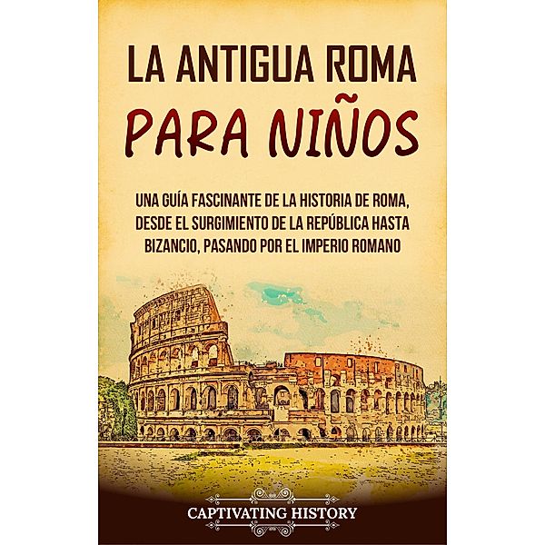 La antigua Roma para niños: Una guía fascinante de la historia de Roma, desde el surgimiento de la República hasta Bizancio, pasando por el Imperio romano, Captivating History