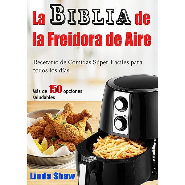 La Biblia de la Freidora de Aire:  Recetario de Comidas Súper Fáciles para todos los días., Linda Shaw