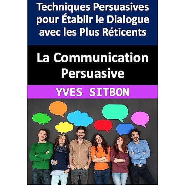 La Communication Persuasive : Techniques Persuasives pour Établir le Dialogue avec les Plus Réticents, Yves Sitbon