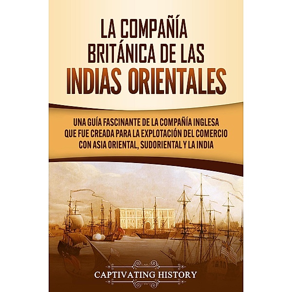 La Compañía Británica de las Indias Orientales Una guía fascinante de la Compañía Inglesa que fue creada para la explotación del comercio con Asia Oriental, Sudoriental y la India, Captivating History