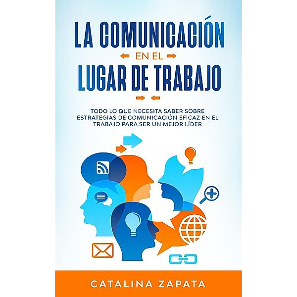 La Comunicación En El Lugar De Trabajo: Todo Lo Que Necesita Saber Sobre Estrategias De Comunicación Eficaz En El Trabajo Para Ser Un Mejor Líder, Catalina Zapata
