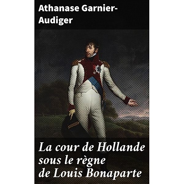 La cour de Hollande sous le règne de Louis Bonaparte, Athanase Garnier-Audiger