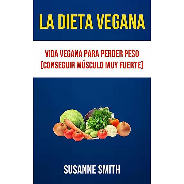 La Dieta Vegana: Vida Vegana Para Perder Peso (Conseguir Músculo Muy Fuerte), Susanne Smith