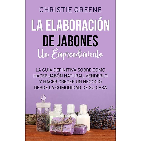 La elaboración de jabones: un emprendimiento: La guía definitiva sobre cómo hacer jabón natural, venderlo y hacer crecer un negocio desde la comodidad de su casa, Christie Greene
