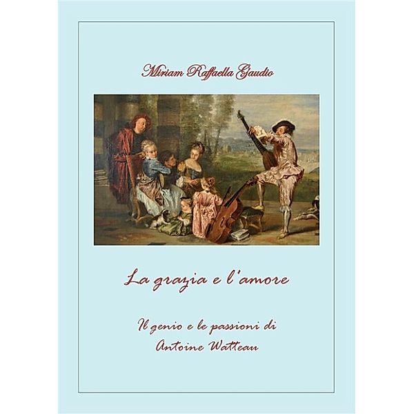 La grazia e l'amore. Il genio e le passioni di Antoine Watteau, Miriam Raffaella Gaudio