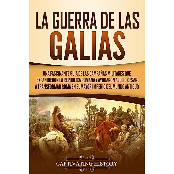 La Guerra de las Galias: Una Fascinante Guía de las Campañas Militares que Expandieron la República Romana y Ayudaron a Julio César a Transformar Roma en el Mayor Imperio del Mundo Antiguo, Captivating History