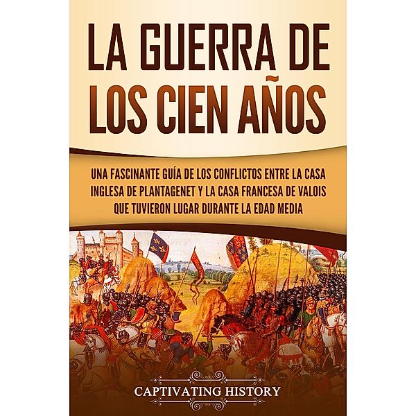 La Guerra de los Cien Años: Una Fascinante Guía de los Conflictos entre la Casa Inglesa de Plantagenet y la Casa Francesa de Valois que Tuvieron Lugar Durante la Edad Media, Captivating History