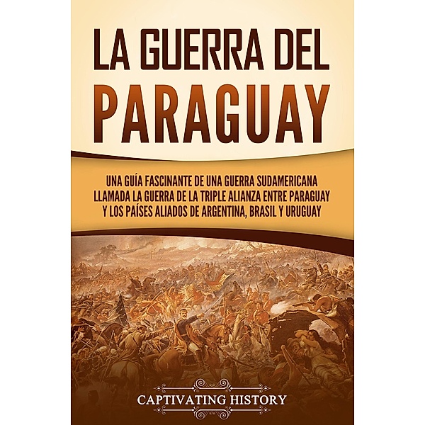 La guerra del Paraguay: Una guía fascinante de una guerra sudamericana llamada la guerra de la Triple Alianza entre Paraguay y los países aliados de Argentina, Brasil y Uruguay, Captivating History