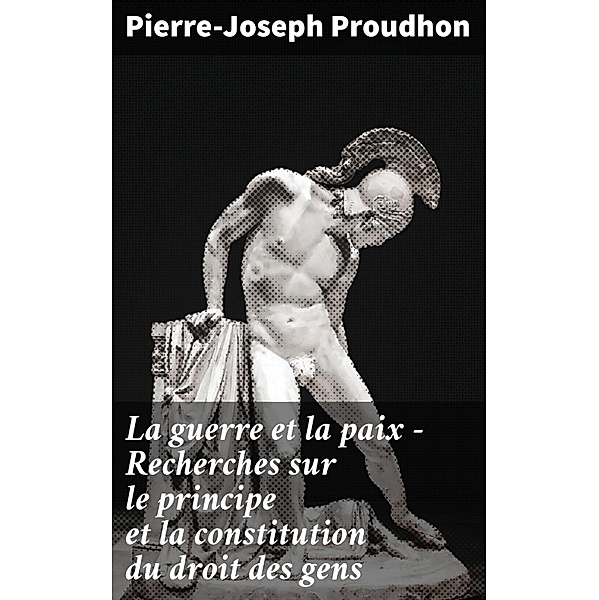 La guerre et la paix - Recherches sur le principe et la constitution du droit des gens, Pierre-Joseph Proudhon
