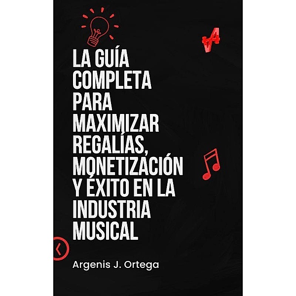 La Guía Completa para Maximizar Regalías, Monetización y Éxito en la Industria Musical, Argenis J Ortega