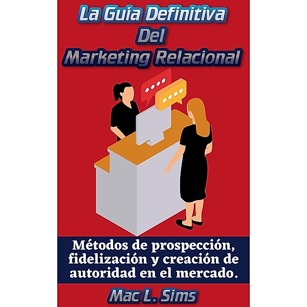 La Guía Definitiva Del Marketing Relacional: Métodos de prospección, fidelización y creación de autoridad en el mercado., Mac L. Sims