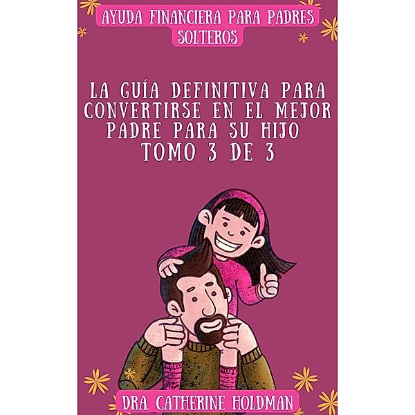 La Guía Definitiva Para Convertirse En El Mejor Padre Para Su Hijo Tomo 3 De 3: Ayuda financiera para padres solteros / La Guía Definitiva Para Convertirse En El Mejor Padre Para Su Hijo, Dra. Catherine Holdman