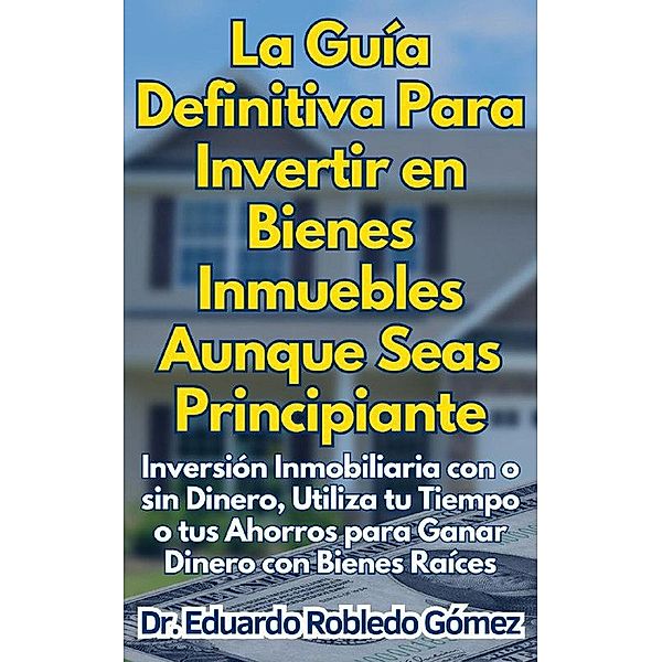 La Guía Definitiva Para Invertir en Bienes Inmuebles Aunque Seas Principiante Inversión Inmobiliaria con o sin Dinero, Utiliza tu Tiempo o tus Ahorros para Ganar Dinero con Bienes Raíces, Eduardo Robledo Gómez