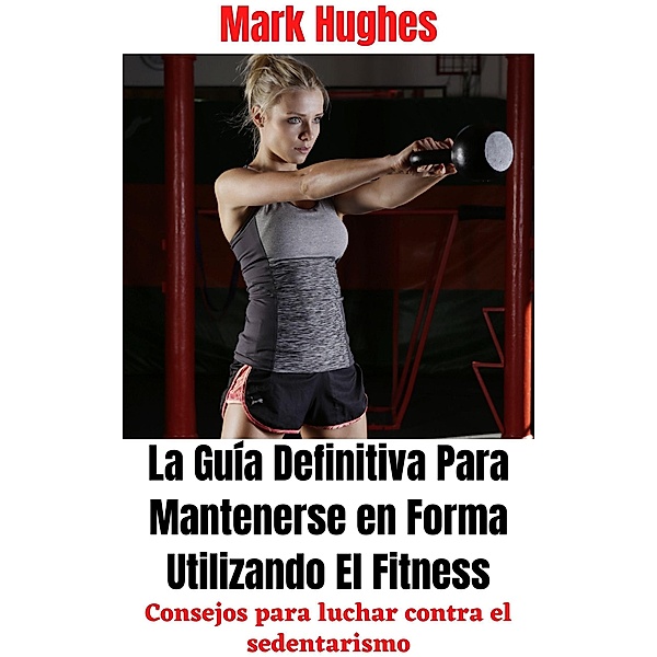 La Guía Definitiva Para Mantenerse en Forma Utilizando El Fitness: Consejos para luchar contra el sedentarismo, Mark Hughes