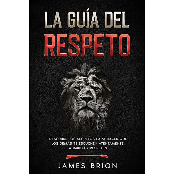 La Guía del Respeto: Descubre los secretos para hacer que los demás te escuchen atentamente, admiren y respeten, James Brion