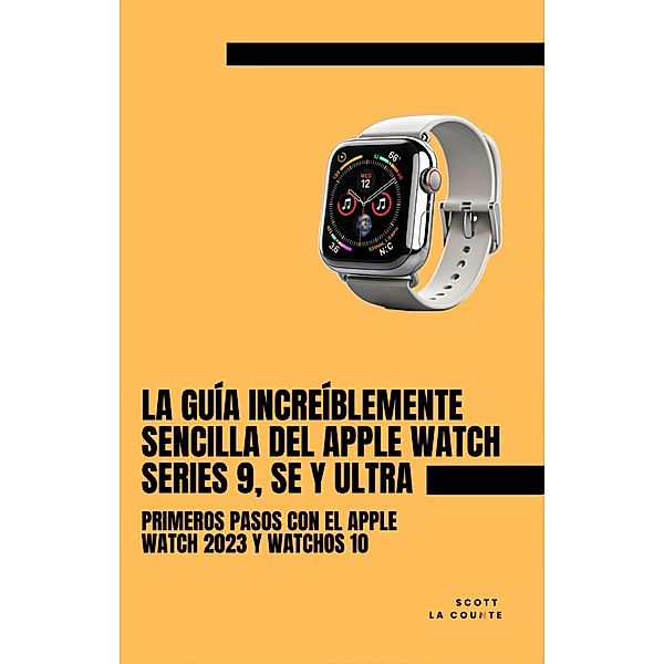 La Guía Increíblemente Sencilla Del Apple Watch Series 9, Se Y Ultra: Primeros Pasos Con El Apple Watch 2023 Y watchOS 10, Scott La Counte