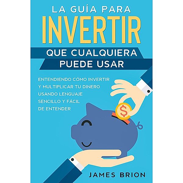 La Guía para Invertir que Cualquiera Puede Usar: Entendiendo como Invertir y Multiplicar tu Dinero Usando Lenguaje Sencillo y Fácil de Entender, James Brion