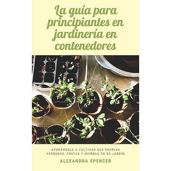 La guía para principiantes en jardinería en contenedores: Ayudándole a cultivar sus propias verduras, frutas y hierbas en su jardín, Alexandra Spencer