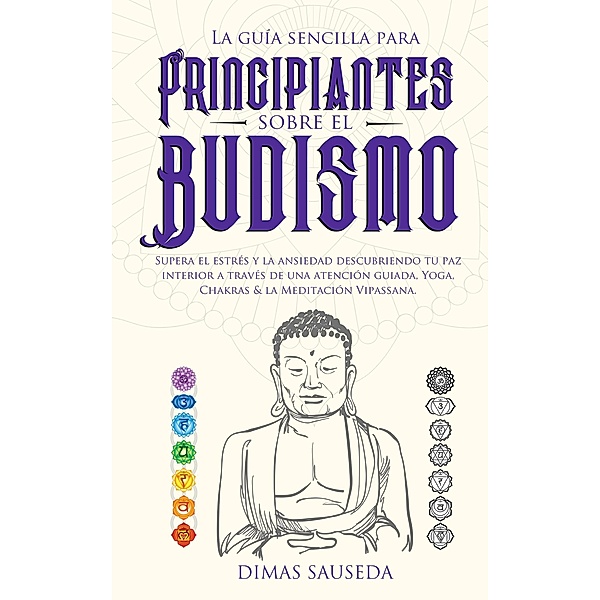 La guía sencilla para principiantes sobre el budismo: Supera el estrés y la ansiedad descubriendo tu paz interior a través de una atención guiada, Yoga, Chakras & la Meditación Vipassana, Dimas Sauseda