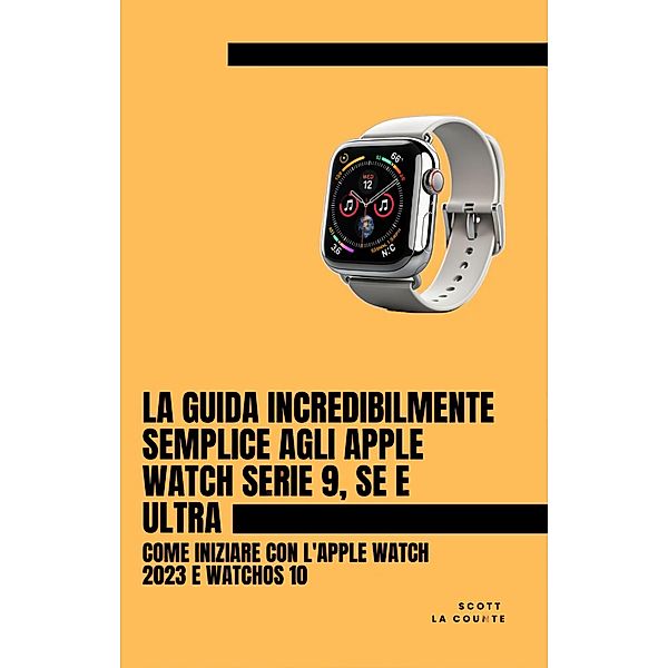 La Guida Incredibilmente Semplice Agli Apple Watch Serie 9, Se E Ultra: Come Iniziare Con L'apple Watch 2023 E watchOS 10, Scott La Counte