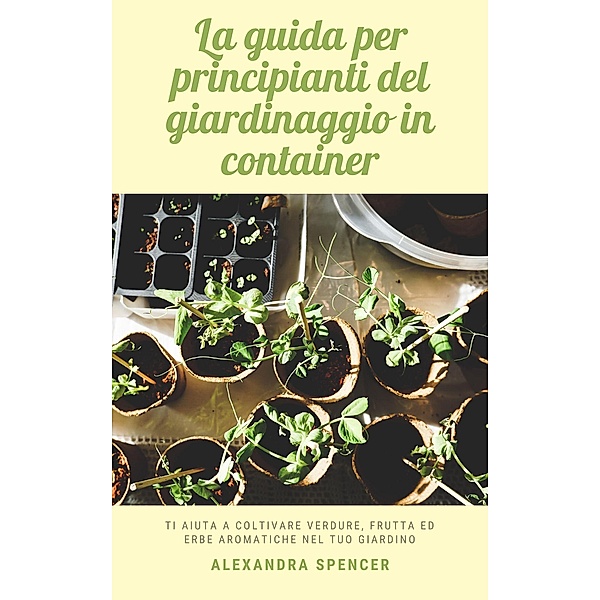 La guida per principianti del giardinaggio in container: Ti aiuta a coltivare verdure, frutta ed erbe aromatiche nel tuo giardino, Alexandra Spencer