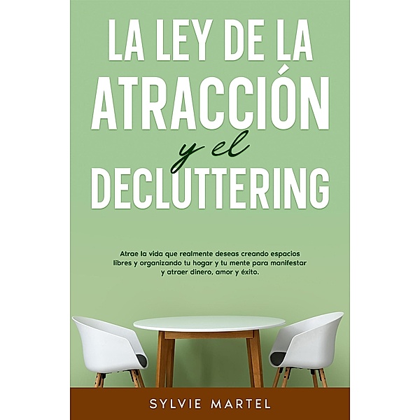 La Ley de la Atracción y el Decluttering: Atrae la vida que realmente deseas creando espacios libres y organizando tu hogar y tu mente para manifestar y atraer dinero, amor y éxito., Sylvie Martel