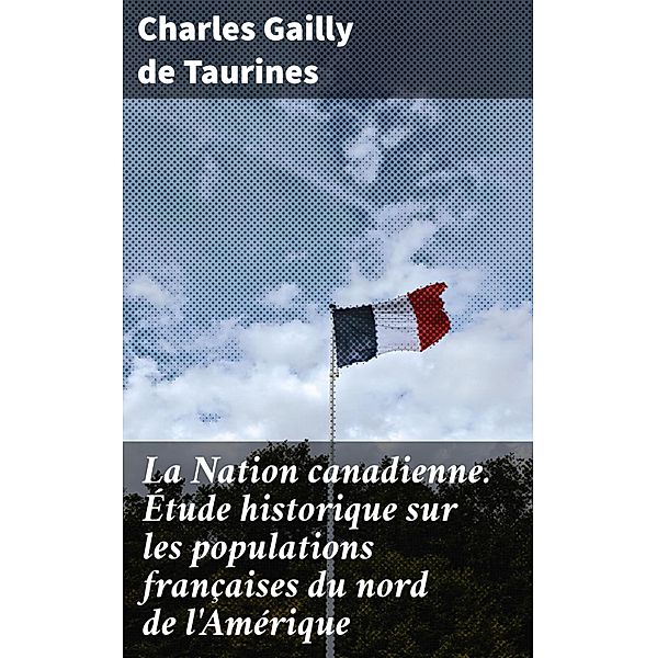 La Nation canadienne. Étude historique sur les populations françaises du nord de l'Amérique, Charles Gailly de Taurines