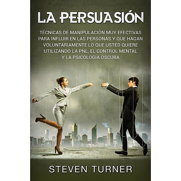 La Persuasión: Técnicas de manipulación muy efectivas para influir en las personas y que hagan voluntariamente lo que usted quiere utilizando la PNL, el control mental y la psicología oscura, Steven Turner