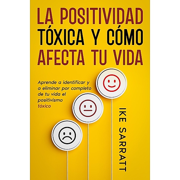 La Positividad Tóxica y Cómo Afecta tu Vida: Aprende a Identificar y a Eliminar por Completo de tu Vida el Positivismo Tóxico, Ike Sarratt