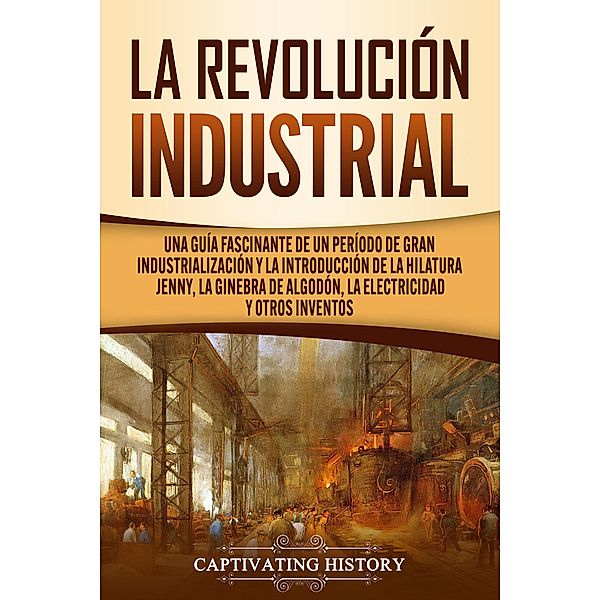La Revolución Industrial: Una guía fascinante de un período de gran industrialización y la introducción de la hilatura Jenny, la ginebra de algodón, la electricidad y otros inventos, Captivating History
