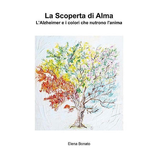 La scoperta di Alma. L'Alzheimer e i colori che nutrono l'anima, Elena Bonato