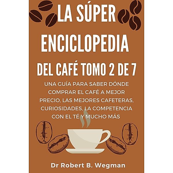 La Súper Enciclopedia Del Café Tomo 2 De 7: Una guía para saber dónde comprar el café a mejor precio, las mejores cafeteras, curiosidades, la competencia con el té y mucho más (Todo sobre el café, #2) / Todo sobre el café, Robert B. Wegman