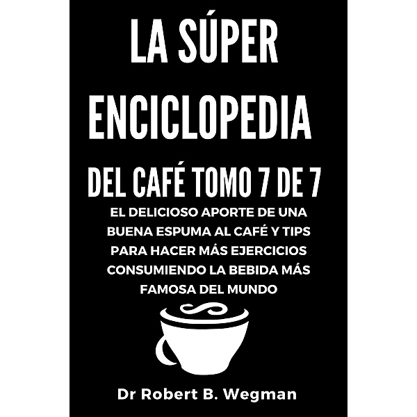 La Súper Enciclopedia Del Café Tomo 7 De 7: El delicioso aporte de una buena espuma al café y tips para hacer más ejercicios consumiendo la bebida más famosa del mundo (Todo sobre el café, #7) / Todo sobre el café, Robert B. Wegman