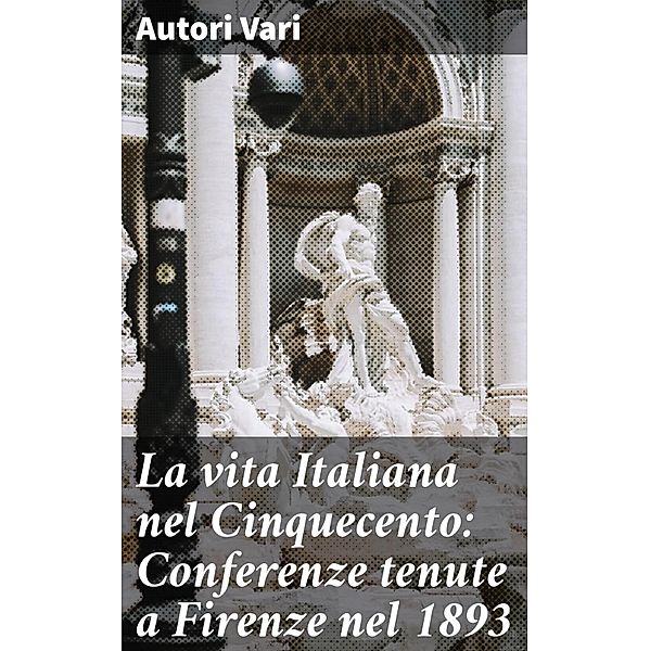 La vita Italiana nel Cinquecento: Conferenze tenute a Firenze nel 1893, Autori Vari