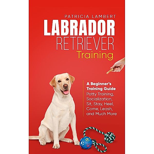 Labrador Retriever Training: A Beginner's Training Guide - Potty Training, Socialization, Sit, Stay, Heel, Come, Leash, and Much More (Smart Dog Training, #2) / Smart Dog Training, Patricia Lambert