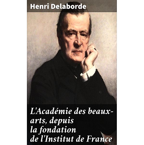 L'Académie des beaux-arts, depuis la fondation de l'Institut de France, Henri Delaborde