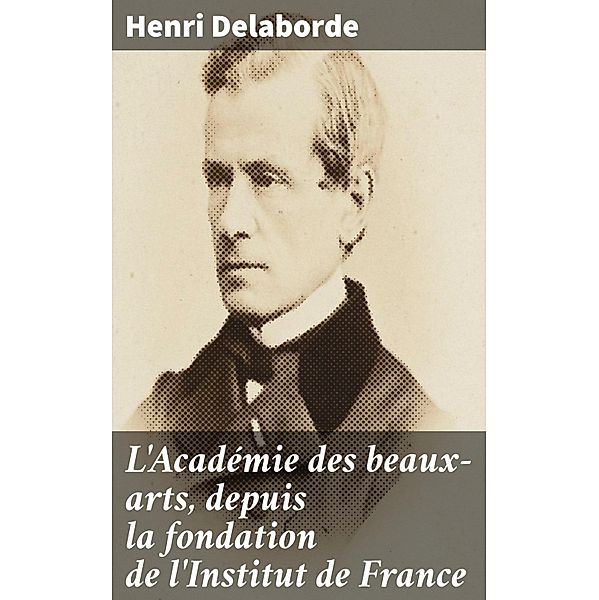 L'Académie des beaux-arts, depuis la fondation de l'Institut de France, Henri Delaborde