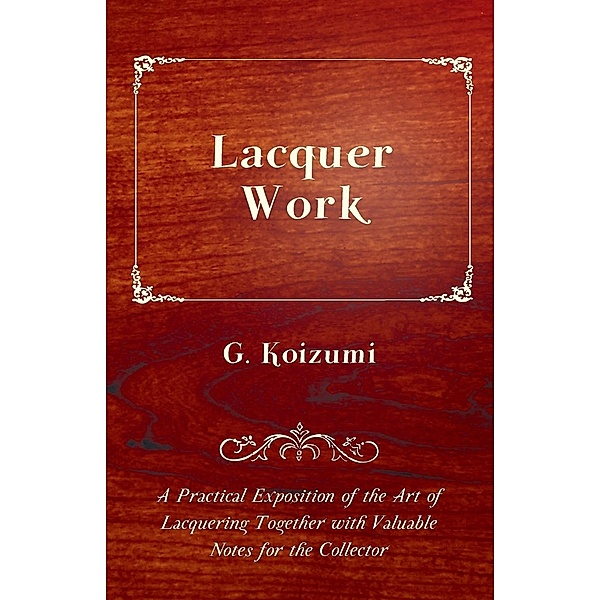 Lacquer Work - A Practical Exposition of the Art of Lacquering Together with Valuable Notes for the Collector, G. Koizumi