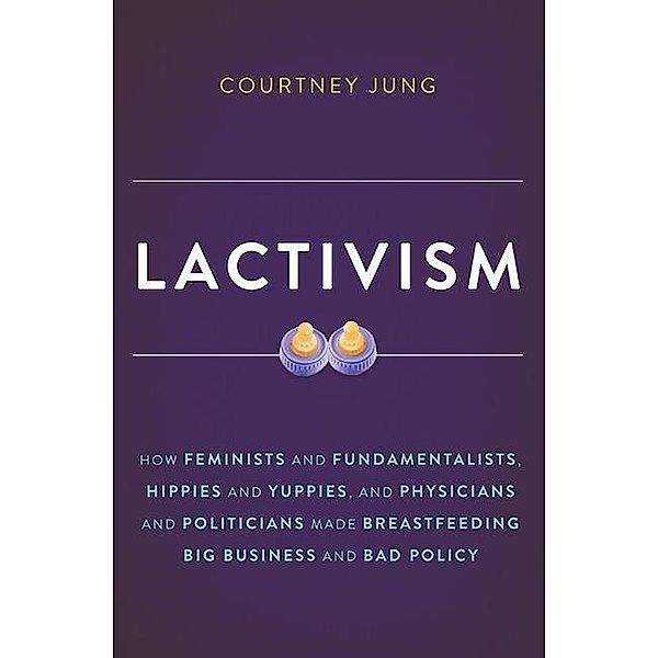 Lactivism: How Feminists and Fundamentalists, Hippies and Yuppies, and Physicians and Politicians Made Breastfeeding Big Business, Courtney Jung