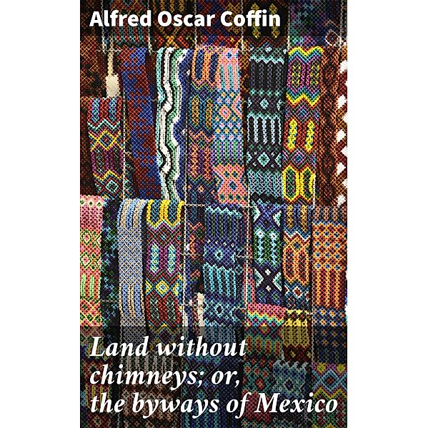 Land without chimneys; or, the byways of Mexico, Alfred Oscar Coffin