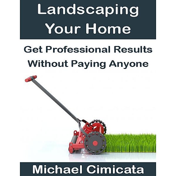 Landscaping Your Home: Get Professional Results Without Paying Anyone, Michael Cimicata