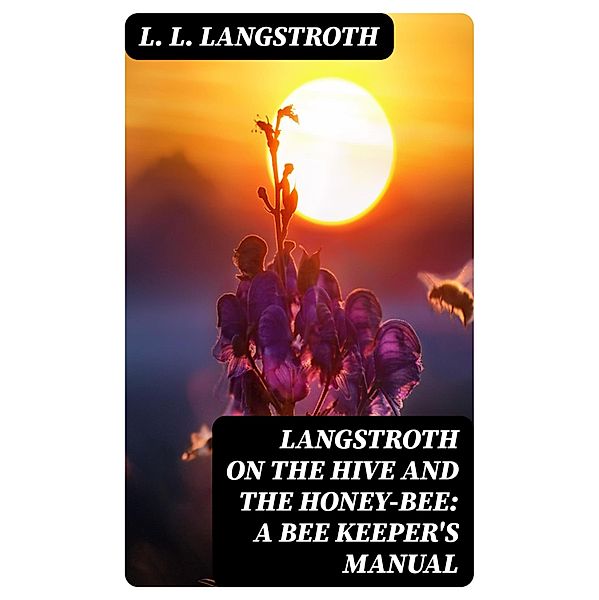 Langstroth on the Hive and the Honey-Bee: A Bee Keeper's Manual, L. L. Langstroth