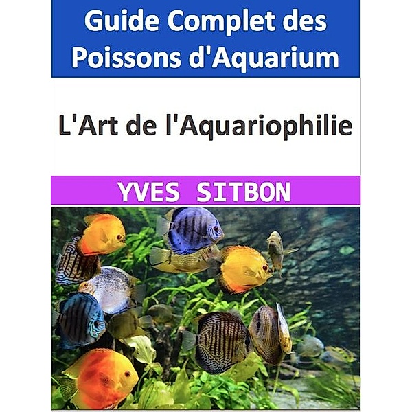L'Art de l'Aquariophilie : Guide Complet des Poissons d'Aquarium, Yves Sitbon