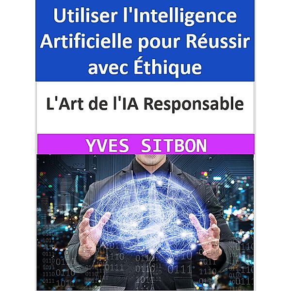 L'Art de l'IA Responsable : Utiliser l'Intelligence Artificielle pour Réussir avec Éthique, Yves Sitbon