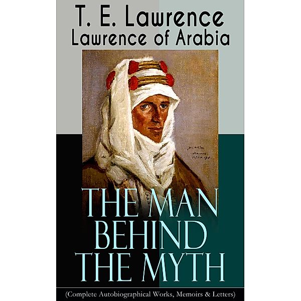 Lawrence of Arabia: The Man Behind the Myth (Complete Autobiographical Works, Memoirs & Letters), T. E. Lawrence