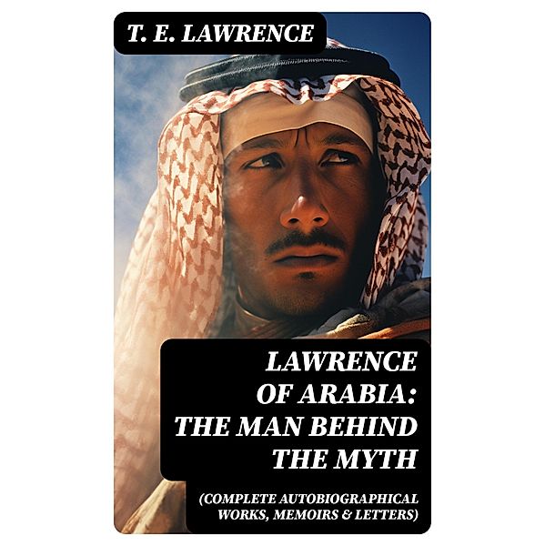 Lawrence of Arabia: The Man Behind the Myth (Complete Autobiographical Works, Memoirs & Letters), T. E. Lawrence